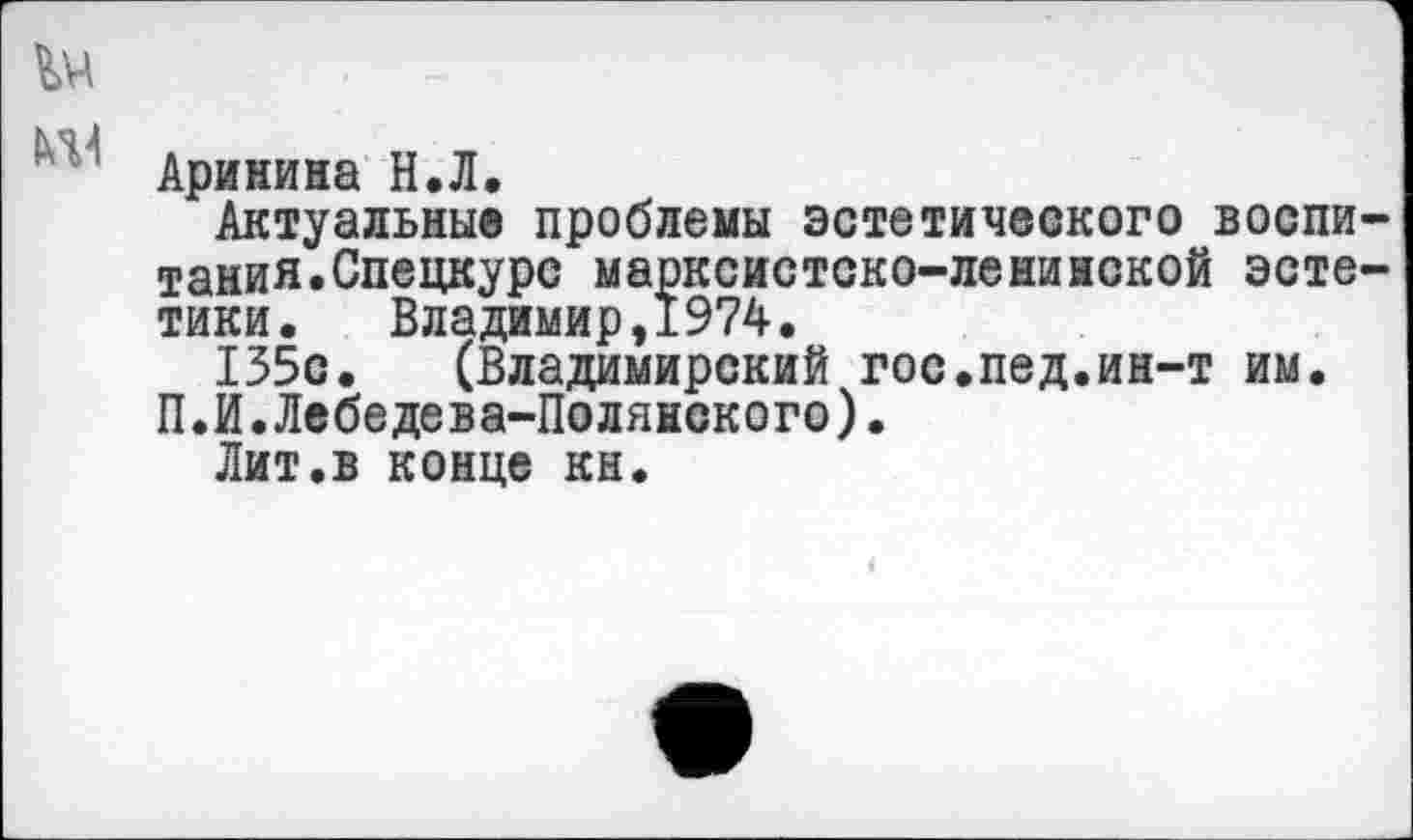 ﻿Аринина Н.Л.
Актуальны® проблемы эстетического воспи тания.Спецкурс марксистско-ленинской эсте тики. Владимир,1974.
135с. (Владимирский гос.пед.ин-т им. П.И.Лебедева-Полянского).
Лит.в конце кн.